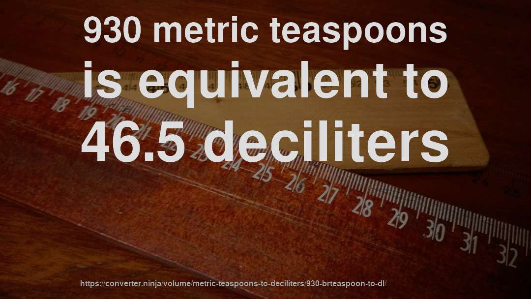 930 metric teaspoons is equivalent to 46.5 deciliters