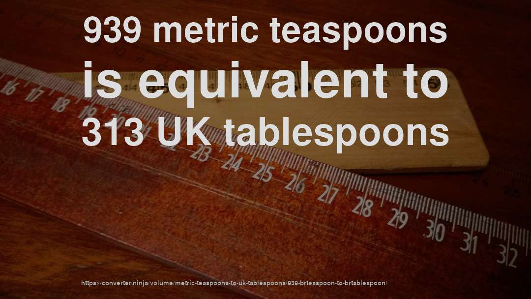 939 metric teaspoons is equivalent to 313 UK tablespoons