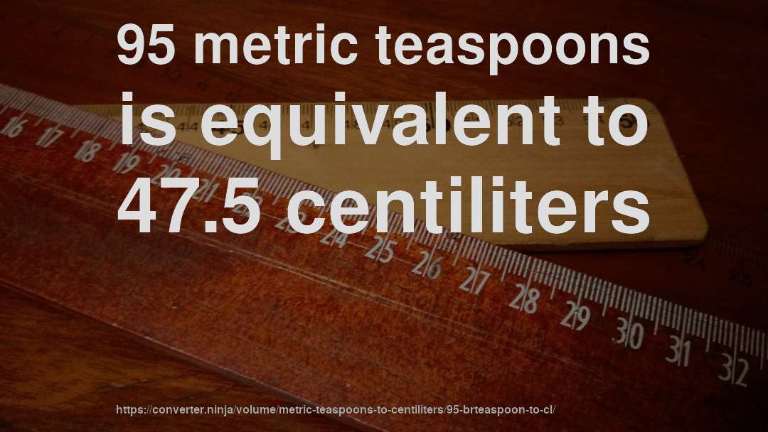 95 metric teaspoons is equivalent to 47.5 centiliters