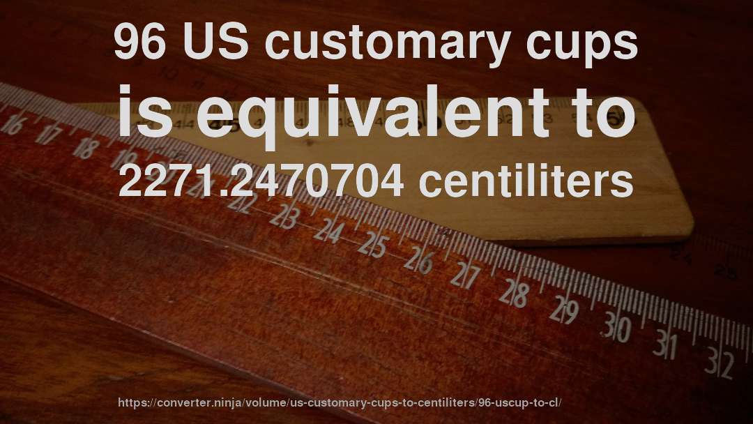 96 US customary cups is equivalent to 2271.2470704 centiliters