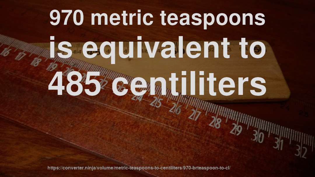 970 metric teaspoons is equivalent to 485 centiliters