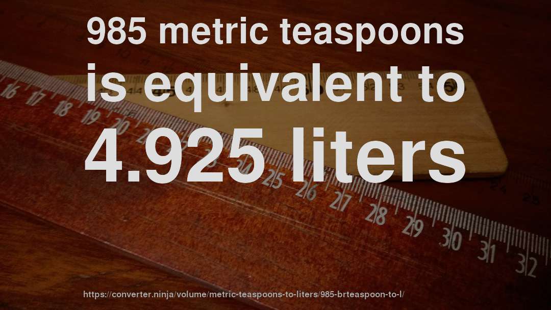 985 metric teaspoons is equivalent to 4.925 liters